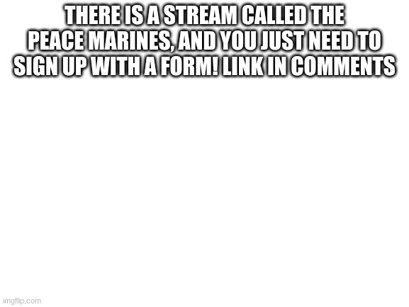 Look in comments | THERE IS A STREAM CALLED THE PEACE MARINES, AND YOU JUST NEED TO SIGN UP WITH A FORM! LINK IN COMMENTS | image tagged in blank white template,new stream | made w/ Imgflip meme maker