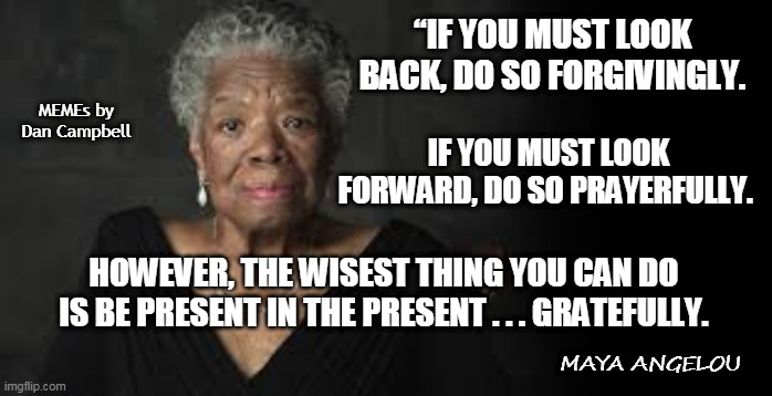 Maya Angelou | “IF YOU MUST LOOK BACK, DO SO FORGIVINGLY. MEMEs by Dan Campbell; IF YOU MUST LOOK FORWARD, DO SO PRAYERFULLY. HOWEVER, THE WISEST THING YOU CAN DO IS BE PRESENT IN THE PRESENT . . . GRATEFULLY. MAYA ANGELOU | image tagged in maya angelou | made w/ Imgflip meme maker