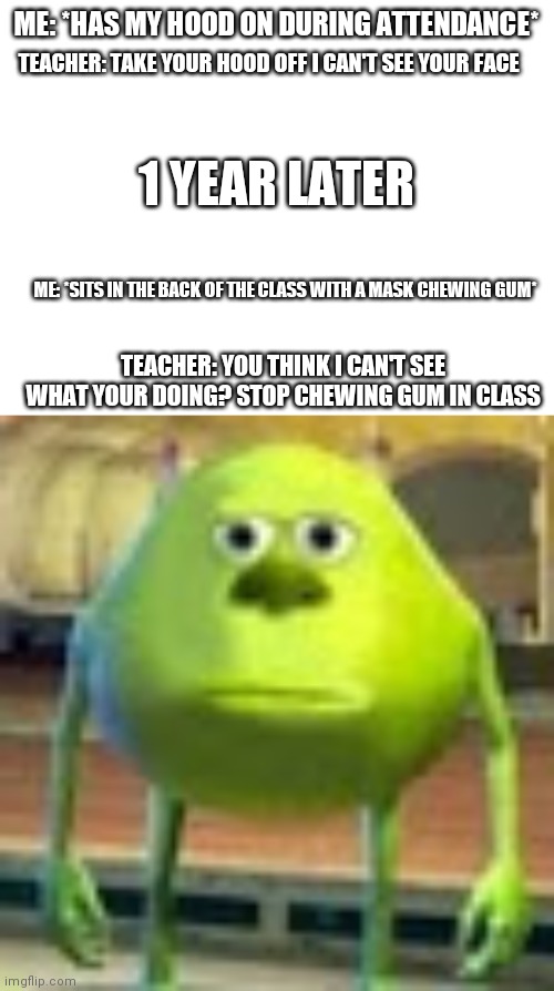 ... | ME: *HAS MY HOOD ON DURING ATTENDANCE*; TEACHER: TAKE YOUR HOOD OFF I CAN'T SEE YOUR FACE; 1 YEAR LATER; ME: *SITS IN THE BACK OF THE CLASS WITH A MASK CHEWING GUM*; TEACHER: YOU THINK I CAN'T SEE WHAT YOUR DOING? STOP CHEWING GUM IN CLASS | image tagged in blank white template,sully wazowski | made w/ Imgflip meme maker