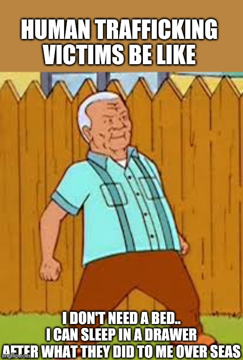 ..Warm tears..Cold showers.. |  HUMAN TRAFFICKING VICTIMS BE LIKE; I DON'T NEED A BED..
I CAN SLEEP IN A DRAWER
AFTER WHAT THEY DID TO ME OVER SEAS | image tagged in cotton hill thrust,king of the hill,human rights,human,traffic jam | made w/ Imgflip meme maker