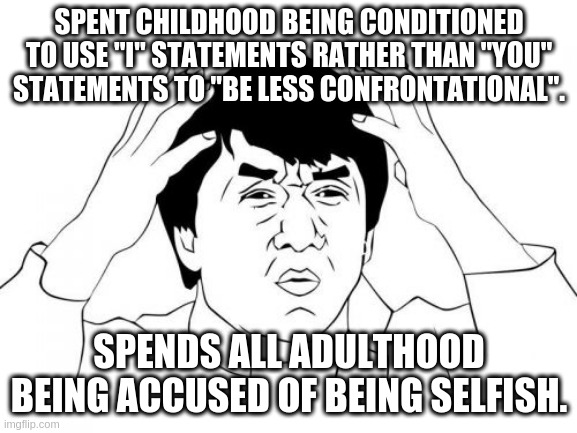 My Life | SPENT CHILDHOOD BEING CONDITIONED TO USE "I" STATEMENTS RATHER THAN "YOU" STATEMENTS TO "BE LESS CONFRONTATIONAL". SPENDS ALL ADULTHOOD BEING ACCUSED OF BEING SELFISH. | image tagged in memes,jackie chan wtf | made w/ Imgflip meme maker