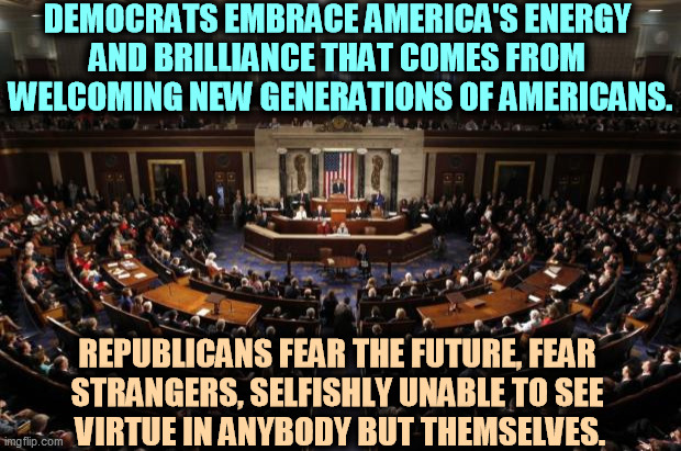 GOP = jerks. | DEMOCRATS EMBRACE AMERICA'S ENERGY 
AND BRILLIANCE THAT COMES FROM 
WELCOMING NEW GENERATIONS OF AMERICANS. REPUBLICANS FEAR THE FUTURE, FEAR 
STRANGERS, SELFISHLY UNABLE TO SEE 
VIRTUE IN ANYBODY BUT THEMSELVES. | image tagged in congress,democrats,serious,republicans,jerks | made w/ Imgflip meme maker