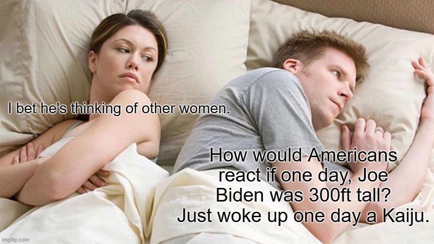 Judge Joe Biden the Kaiju | I bet he's thinking of other women. How would Americans react if one day, Joe Biden was 300ft tall?
Just woke up one day a Kaiju. | image tagged in memes,i bet he's thinking about other women,kaiju,joe biden | made w/ Imgflip meme maker