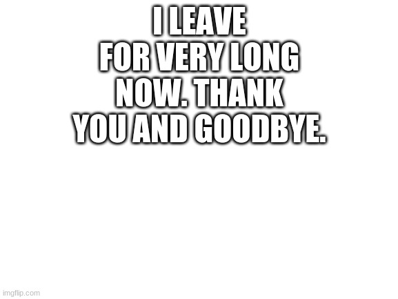Goodbye, all you fellow friends and memers and May the Force and the Memes Be With You! | I LEAVE FOR VERY LONG NOW. THANK YOU AND GOODBYE. | image tagged in blank white template | made w/ Imgflip meme maker