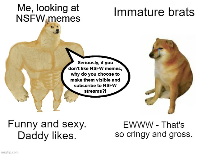 Buff Doge vs. Cheems | Me, looking at
NSFW memes; Immature brats; Seriously, if you
don't like NSFW memes,
why do you choose to
make them visible and
subscribe to NSFW
streams?! EWWW - That's so cringy and gross. Funny and sexy.
Daddy likes. | image tagged in memes,buff doge vs cheems | made w/ Imgflip meme maker