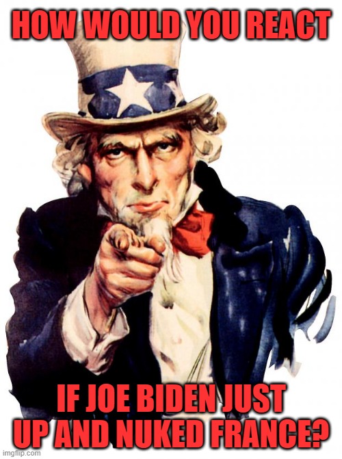 How would *YOU* react. Yes. YOU. | HOW WOULD YOU REACT; IF JOE BIDEN JUST UP AND NUKED FRANCE? | image tagged in memes,uncle sam,joe biden,nuke,france | made w/ Imgflip meme maker