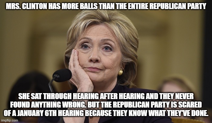 Hillary Clinton | MRS. CLINTON HAS MORE BALLS THAN THE ENTIRE REPUBLICAN PARTY; SHE SAT THROUGH HEARING AFTER HEARING AND THEY NEVER FOUND ANYTHING WRONG. BUT THE REPUBLICAN PARTY IS SCARED OF A JANUARY 6TH HEARING BECAUSE THEY KNOW WHAT THEY'VE DONE. | image tagged in hillary clinton | made w/ Imgflip meme maker
