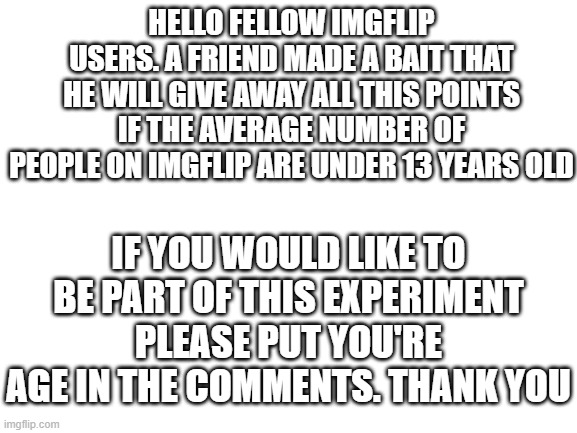 Blank White Template | HELLO FELLOW IMGFLIP USERS. A FRIEND MADE A BAIT THAT HE WILL GIVE AWAY ALL THIS POINTS IF THE AVERAGE NUMBER OF PEOPLE ON IMGFLIP ARE UNDER 13 YEARS OLD; IF YOU WOULD LIKE TO BE PART OF THIS EXPERIMENT PLEASE PUT YOU'RE AGE IN THE COMMENTS. THANK YOU | image tagged in blank white template,funny,memes,test,experiment,help | made w/ Imgflip meme maker