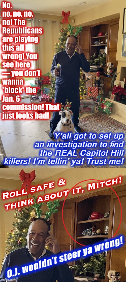 Listen to THIS MAN! He gets it! #MAGA #AntifaKillers #DontFallForTricks | No, no, no, no, no! The Republicans are playing this all wrong! You see here — you don’t wanna *block* the Jan. 6 commission! That just looks bad! Y’all got to set up an investigation to find the REAL Capitol Hill killers! I’m tellin’ ya! Trust me! Roll safe & think about it, Mitch! O.J. wouldn’t steer ya wrong! | image tagged in oj simpson maga hat,maga,capitol hill,riot,oj simpson,roll safe think about it | made w/ Imgflip meme maker