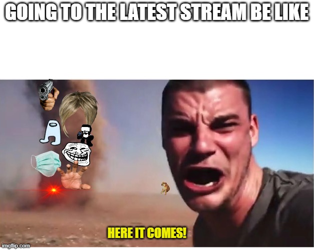 going to the latest stream be like | GOING TO THE LATEST STREAM BE LIKE; HERE IT COMES! | image tagged in here it come meme | made w/ Imgflip meme maker