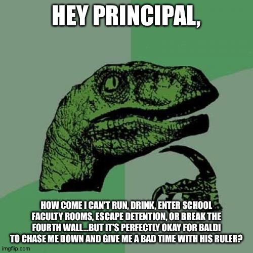 Philosoraptor Meme | HEY PRINCIPAL, HOW COME I CAN'T RUN, DRINK, ENTER SCHOOL FACULTY ROOMS, ESCAPE DETENTION, OR BREAK THE FOURTH WALL...BUT IT'S PERFECTLY OKAY FOR BALDI TO CHASE ME DOWN AND GIVE ME A BAD TIME WITH HIS RULER? | image tagged in memes,philosoraptor,baldi's basics | made w/ Imgflip meme maker