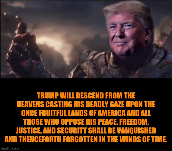 Trump Thanos | TRUMP WILL DESCEND FROM THE HEAVENS CASTING HIS DEADLY GAZE UPON THE ONCE FRUITFUL LANDS OF AMERICA AND ALL THOSE WHO OPPOSE HIS PEACE, FREEDOM, JUSTICE, AND SECURITY SHALL BE VANQUISHED AND THENCEFORTH FORGOTTEN IN THE WINDS OF TIME. | image tagged in trump thanos | made w/ Imgflip meme maker