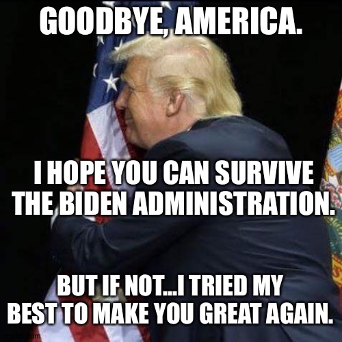 trump hugging flag | GOODBYE, AMERICA. I HOPE YOU CAN SURVIVE THE BIDEN ADMINISTRATION. BUT IF NOT...I TRIED MY BEST TO MAKE YOU GREAT AGAIN. | image tagged in trump hugging flag | made w/ Imgflip meme maker