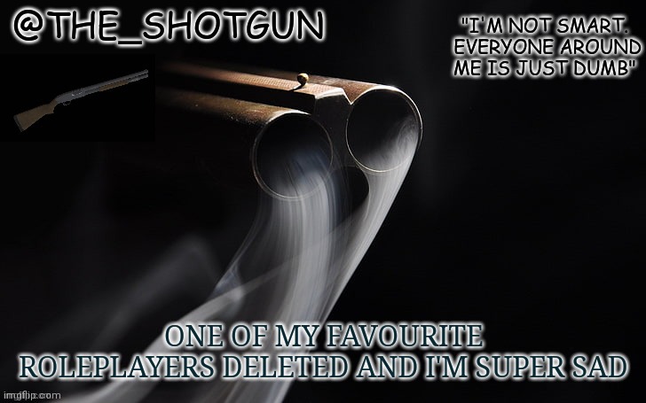 Yet another temp for shotgun | ONE OF MY FAVOURITE ROLEPLAYERS DELETED AND I'M SUPER SAD | image tagged in yet another temp for shotgun | made w/ Imgflip meme maker