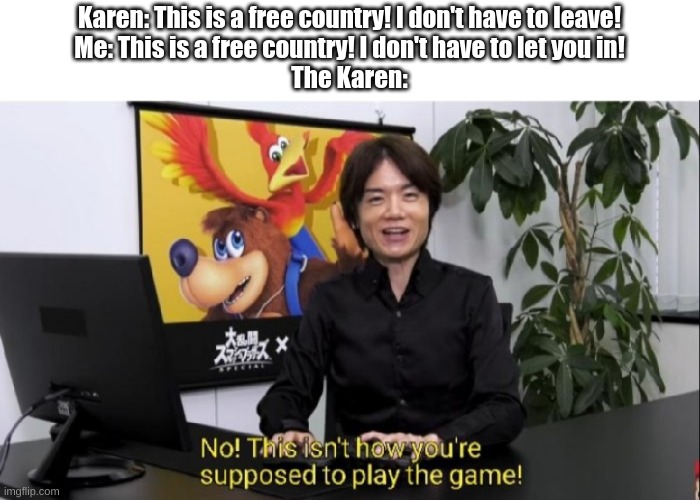 O h 2 . | Karen: This is a free country! I don't have to leave!
Me: This is a free country! I don't have to let you in!
The Karen: | image tagged in this isn't how you're supposed to play the game | made w/ Imgflip meme maker