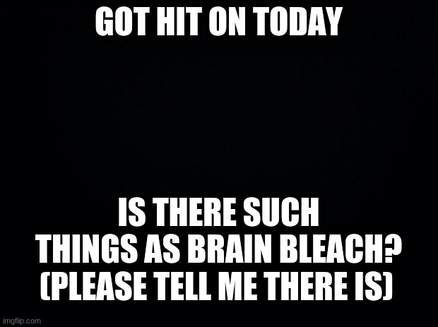And I thought I was pretty cringe | GOT HIT ON TODAY; IS THERE SUCH THINGS AS BRAIN BLEACH? (PLEASE TELL ME THERE IS) | image tagged in black background,cringe worthy | made w/ Imgflip meme maker