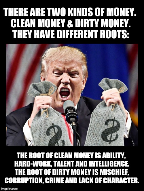 Root of Evil is Love of Money | THERE ARE TWO KINDS OF MONEY. 
CLEAN MONEY & DIRTY MONEY.
THEY HAVE DIFFERENT ROOTS:; THE ROOT OF CLEAN MONEY IS ABILITY, 
HARD-WORK, TALENT AND INTELLIGENCE.
THE ROOT OF DIRTY MONEY IS MISCHIEF, CORRUPTION, CRIME AND LACK OF CHARACTER. | image tagged in donald trump,root of evil,love of money,human nature,greed,politics | made w/ Imgflip meme maker