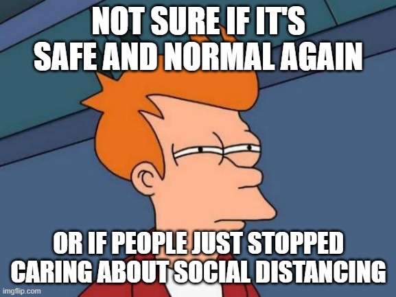 I think it's a combo of both | NOT SURE IF IT'S SAFE AND NORMAL AGAIN; OR IF PEOPLE JUST STOPPED CARING ABOUT SOCIAL DISTANCING | image tagged in memes,futurama fry,social distancing,not sure if | made w/ Imgflip meme maker