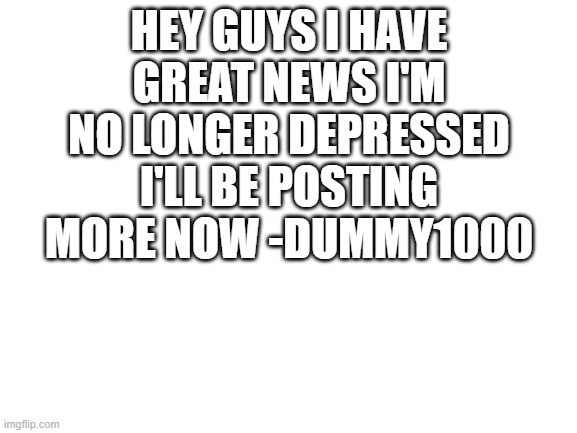 yay!!!! | HEY GUYS I HAVE GREAT NEWS I'M NO LONGER DEPRESSED I'LL BE POSTING MORE NOW -DUMMY1000 | image tagged in blank white template,depressed | made w/ Imgflip meme maker