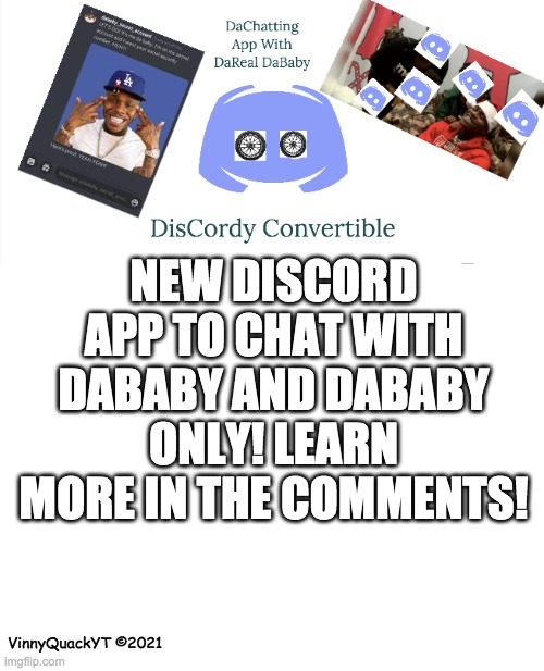 discord new dababy version | NEW DISCORD APP TO CHAT WITH DABABY AND DABABY ONLY! LEARN MORE IN THE COMMENTS! VinnyQuackYT ©2021 | image tagged in blank white template,memes,dababy,dababy memes,dababy convertible,discord | made w/ Imgflip meme maker