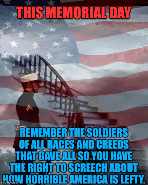Memorial Day? Remember what we are honoring | THIS MEMORIAL DAY; REMEMBER THE SOLDIERS OF ALL RACES AND CREEDS THAT GAVE ALL SO YOU HAVE THE RIGHT TO SCREECH ABOUT HOW HORRIBLE AMERICA IS LEFTY. | image tagged in memorial day,leftists,traitors,god bless america,star spangled banner | made w/ Imgflip meme maker