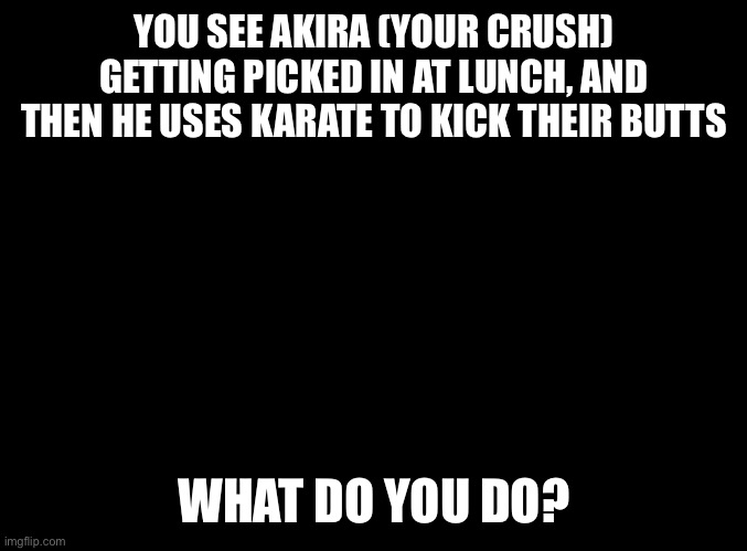 Another Akira rp. | YOU SEE AKIRA (YOUR CRUSH) GETTING PICKED IN AT LUNCH, AND THEN HE USES KARATE TO KICK THEIR BUTTS; WHAT DO YOU DO? | image tagged in blank black | made w/ Imgflip meme maker