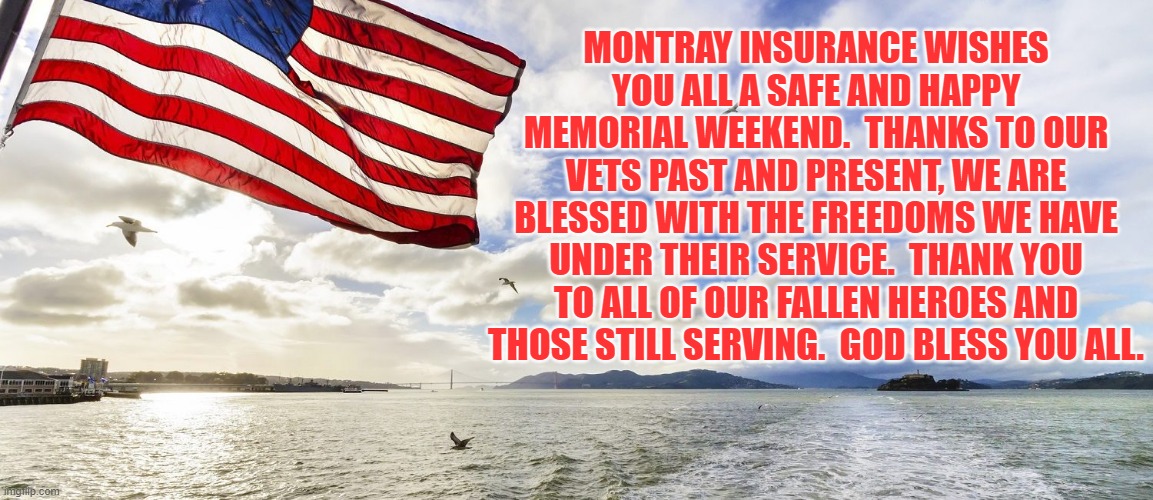 Montray Insurance wishes you all a safe and happy Memorial weekend. | MONTRAY INSURANCE WISHES YOU ALL A SAFE AND HAPPY MEMORIAL WEEKEND.  THANKS TO OUR VETS PAST AND PRESENT, WE ARE BLESSED WITH THE FREEDOMS WE HAVE UNDER THEIR SERVICE.  THANK YOU TO ALL OF OUR FALLEN HEROES AND THOSE STILL SERVING.  GOD BLESS YOU ALL. | image tagged in memorial day,memes,veterans,freedom,god bless america,thank you veterans | made w/ Imgflip meme maker