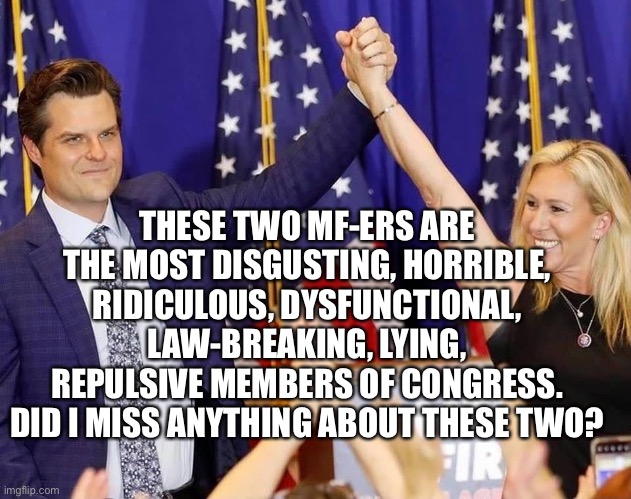 The Gaetz-Greene Traveling Freak Show Is the Future of the GOP | THESE TWO MF-ERS ARE THE MOST DISGUSTING, HORRIBLE, RIDICULOUS, DYSFUNCTIONAL, LAW-BREAKING, LYING, REPULSIVE MEMBERS OF CONGRESS. DID I MISS ANYTHING ABOUT THESE TWO? | image tagged in matt gaetz,marjorie taylor greene,freak show,disgusting,horrible,repulsive | made w/ Imgflip meme maker