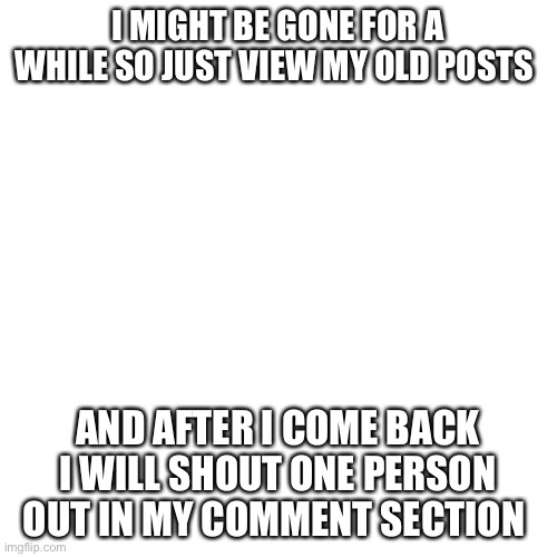 Bye | I MIGHT BE GONE FOR A WHILE SO JUST VIEW MY OLD POSTS; AND AFTER I COME BACK I WILL SHOUT ONE PERSON OUT IN MY COMMENT SECTION | image tagged in memes,blank transparent square | made w/ Imgflip meme maker