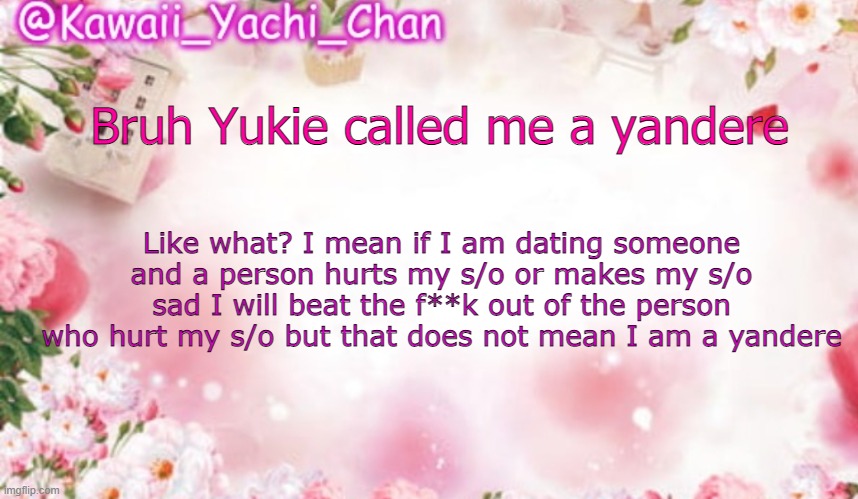 Yes I censored the cuss word | Bruh Yukie called me a yandere; Like what? I mean if I am dating someone and a person hurts my s/o or makes my s/o sad I will beat the f**k out of the person who hurt my s/o but that does not mean I am a yandere | image tagged in yachi's follower temp | made w/ Imgflip meme maker