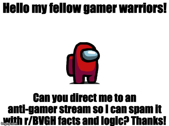 Can you give me an anti-gamer stream plz? | Hello my fellow gamer warriors! Can you direct me to an anti-gamer stream so I can spam it with r/BVGH facts and logic? Thanks! | image tagged in blank white template,gamers,video games,videogames | made w/ Imgflip meme maker