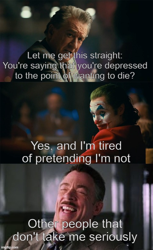 Should I even bother? | Let me get this straight: You're saying that you're depressed to the point of wanting to die? Yes, and I'm tired of pretending I'm not; Other people that don't take me seriously | image tagged in i'm tired of pretending it's not,not funny,i'm actually depressed,memes to hide my pain | made w/ Imgflip meme maker