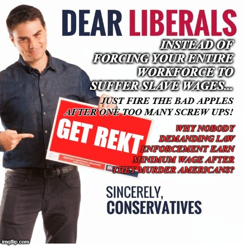 Ben Shapiro get rekt | INSTEAD OF FORCING YOUR ENTIRE WORKFORCE TO SUFFER SLAVE WAGES... JUST FIRE THE BAD APPLES AFTER ONE TOO MANY SCREW UPS! WHY NOBODY DEMANDING LAW ENFORCEMENT EARN MINIMUM WAGE AFTER THEY MURDER AMERICANS? | image tagged in ben shapiro get rekt,police,cops,stop breaking the law asshole,conservative hypocrisy,triggered liberal | made w/ Imgflip meme maker