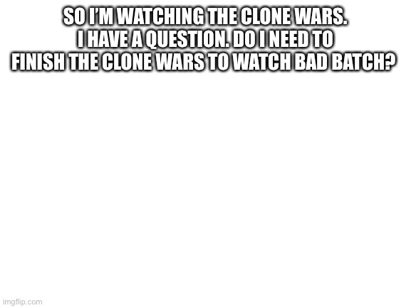 Blank White Template | SO I’M WATCHING THE CLONE WARS. I HAVE A QUESTION. DO I NEED TO FINISH THE CLONE WARS TO WATCH BAD BATCH? | image tagged in blank white template | made w/ Imgflip meme maker