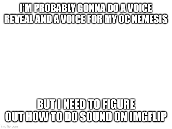 Voice reveal will be soon | I’M PROBABLY GONNA DO A VOICE REVEAL AND A VOICE FOR MY OC NEMESIS; BUT I NEED TO FIGURE OUT HOW TO DO SOUND ON IMGFLIP | image tagged in blank white template | made w/ Imgflip meme maker