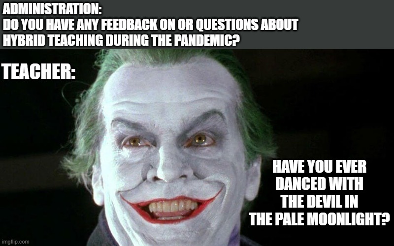 have you ever danced with the devil in the pale moonlight | ADMINISTRATION: 
DO YOU HAVE ANY FEEDBACK ON OR QUESTIONS ABOUT HYBRID TEACHING DURING THE PANDEMIC? TEACHER:; HAVE YOU EVER DANCED WITH THE DEVIL IN THE PALE MOONLIGHT? | image tagged in joker,dance with the devil,hybrid teaching,pandemic,covid19,online teaching | made w/ Imgflip meme maker