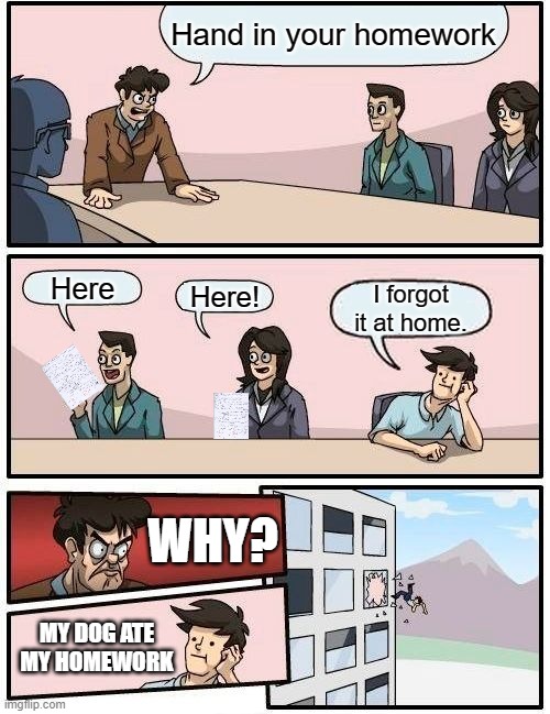 Boardroom Meeting Suggestion Meme |  Hand in your homework; Here; Here! I forgot it at home. WHY? MY DOG ATE MY HOMEWORK | image tagged in memes,boardroom meeting suggestion | made w/ Imgflip meme maker
