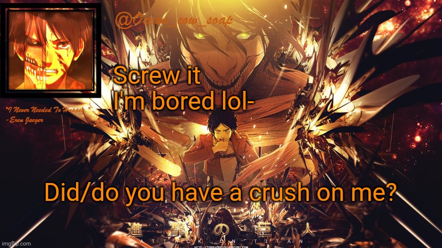 Everyone gonna say no xD | Screw it I'm bored lol-; Did/do you have a crush on me? | image tagged in soap's eren temp | made w/ Imgflip meme maker