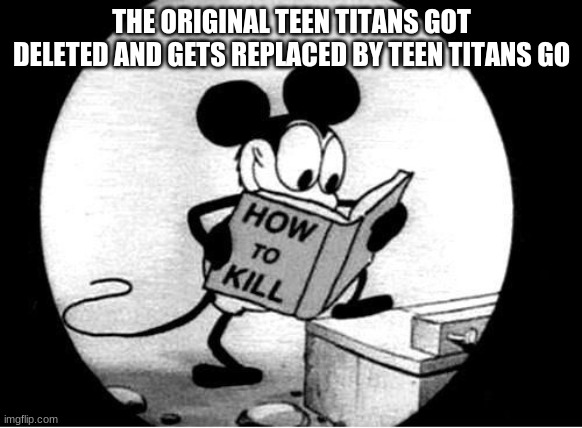 How to Kill with Mickey Mouse | THE ORIGINAL TEEN TITANS GOT DELETED AND GETS REPLACED BY TEEN TITANS GO | image tagged in how to kill with mickey mouse | made w/ Imgflip meme maker