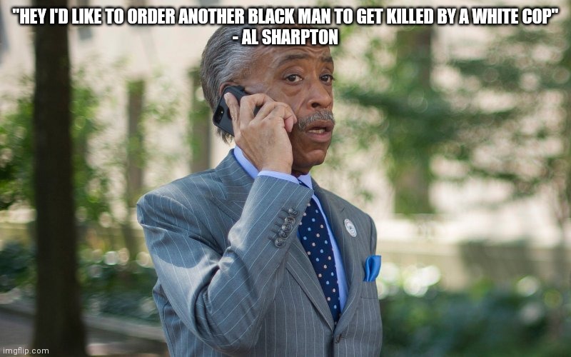 Pretty much every time he wants to be in front of a camera | "HEY I'D LIKE TO ORDER ANOTHER BLACK MAN TO GET KILLED BY A WHITE COP"
- AL SHARPTON | image tagged in al sharpton | made w/ Imgflip meme maker