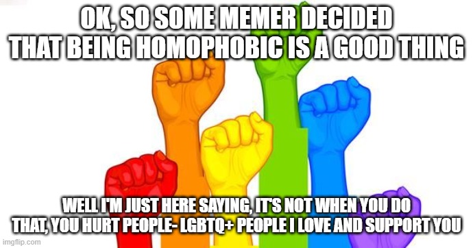 Guys this is getting ridiculous, please stop | OK, SO SOME MEMER DECIDED THAT BEING HOMOPHOBIC IS A GOOD THING; WELL I'M JUST HERE SAYING, IT'S NOT WHEN YOU DO THAT, YOU HURT PEOPLE- LGBTQ+ PEOPLE I LOVE AND SUPPORT YOU | image tagged in lgbt | made w/ Imgflip meme maker