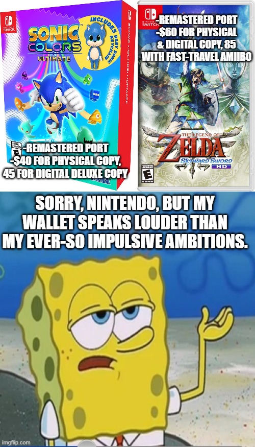 Money Must Be Unfunny In a Gamer's World | -REMASTERED PORT
-$60 FOR PHYSICAL & DIGITAL COPY, 85 WITH FAST-TRAVEL AMIIBO; -REMASTERED PORT
-$40 FOR PHYSICAL COPY, 45 FOR DIGITAL DELUXE COPY; SORRY, NINTENDO, BUT MY WALLET SPEAKS LOUDER THAN MY EVER-SO IMPULSIVE AMBITIONS. | image tagged in spongebob,sonic the hedgehog,legend of zelda,zelda,sonic,nintendo switch | made w/ Imgflip meme maker