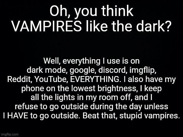 Lmao wtf is this bit. | Oh, you think VAMPIRES like the dark? Well, everything I use is on dark mode, google, discord, imgflip, Reddit, YouTube, EVERYTHING. I also have my phone on the lowest brightness, I keep all the lights in my room off, and I refuse to go outside during the day unless I HAVE to go outside. Beat that, stupid vampires. | image tagged in black background | made w/ Imgflip meme maker