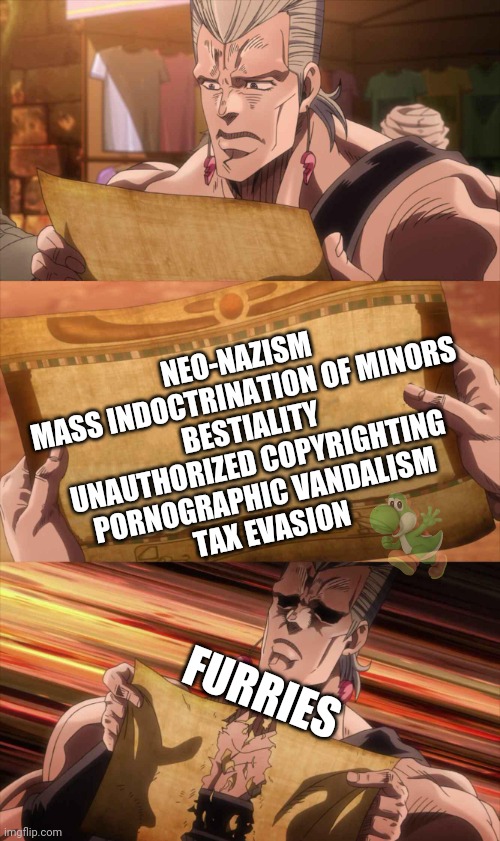 Polnareff template | NEO-NAZISM
MASS INDOCTRINATION OF MINORS
BESTIALITY
UNAUTHORIZED COPYRIGHTING
PORNOGRAPHIC VANDALISM
TAX EVASION FURRIES | image tagged in polnareff template | made w/ Imgflip meme maker