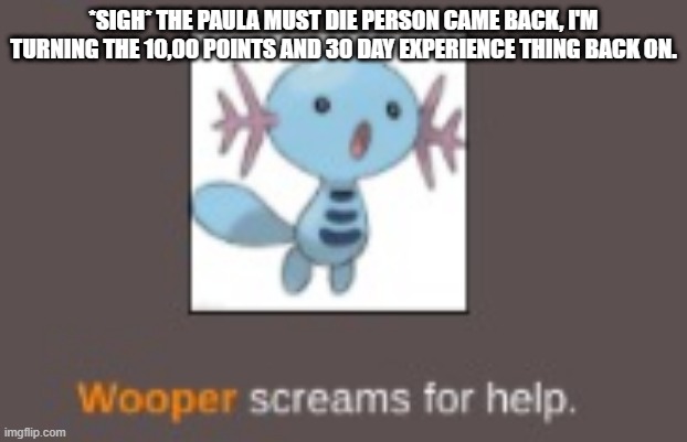 sorry to those of you who... ya know. | *SIGH* THE PAULA MUST DIE PERSON CAME BACK, I'M TURNING THE 10,00 POINTS AND 30 DAY EXPERIENCE THING BACK ON. | image tagged in wooper screams for help | made w/ Imgflip meme maker