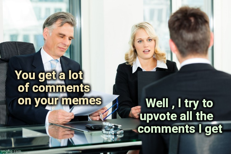 Anybody else ? | You get a lot
   of comments
   on your memes; Well , I try to   
upvote all the   
comments I get | image tagged in job interview,upvotes,comments,why must you hurt me in this way,why can't you just be normal | made w/ Imgflip meme maker