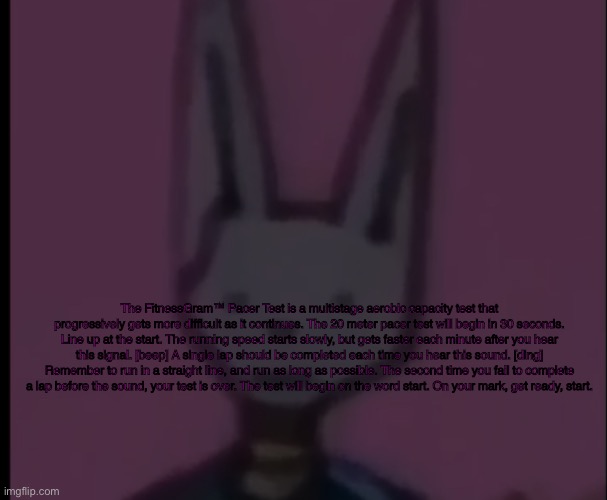 Lowest Quality Beerus | The FitnessGram™ Pacer Test is a multistage aerobic capacity test that progressively gets more difficult as it continues. The 20 meter pacer test will begin in 30 seconds. Line up at the start. The running speed starts slowly, but gets faster each minute after you hear this signal. [beep] A single lap should be completed each time you hear this sound. [ding] Remember to run in a straight line, and run as long as possible. The second time you fail to complete a lap before the sound, your test is over. The test will begin on the word start. On your mark, get ready, start. | image tagged in lowest quality beerus | made w/ Imgflip meme maker