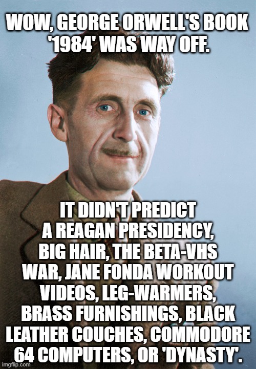 Wow, George Orwell's book '1984' was way off. ;) | WOW, GEORGE ORWELL'S BOOK
 '1984' WAS WAY OFF. IT DIDN'T PREDICT A REAGAN PRESIDENCY, BIG HAIR, THE BETA-VHS WAR, JANE FONDA WORKOUT VIDEOS, LEG-WARMERS, BRASS FURNISHINGS, BLACK LEATHER COUCHES, COMMODORE 64 COMPUTERS, OR 'DYNASTY'. | image tagged in george orwell,1984,literature,humour,humor | made w/ Imgflip meme maker