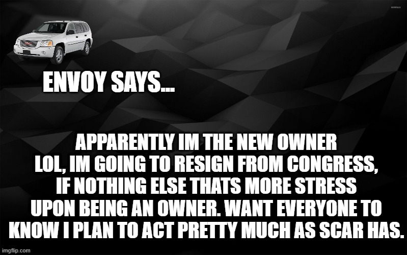 Envoy Says... | APPARENTLY IM THE NEW OWNER LOL, IM GOING TO RESIGN FROM CONGRESS, IF NOTHING ELSE THATS MORE STRESS UPON BEING AN OWNER. WANT EVERYONE TO KNOW I PLAN TO ACT PRETTY MUCH AS SCAR HAS. | image tagged in envoy says | made w/ Imgflip meme maker