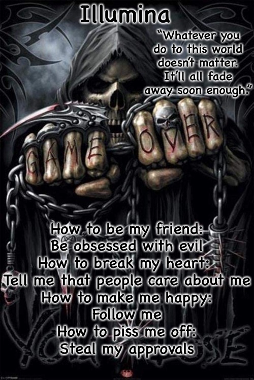 Illumina grim reaper temp | How to be my friend:
Be obsessed with evil
How to break my heart: 
Tell me that people care about me
How to make me happy:
Follow me
How to piss me off:
Steal my approvals | image tagged in illumina grim reaper temp | made w/ Imgflip meme maker